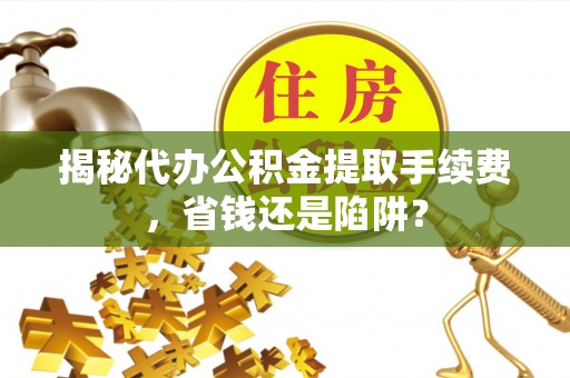 新化揭秘代办公积金提取手续费，省钱还是陷阱？