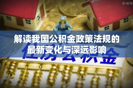 新化解读我国公积金政策法规的最新变化与深远影响