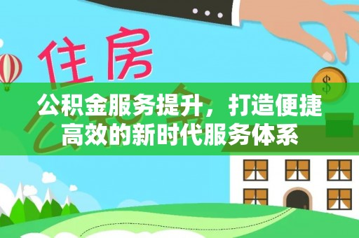 新化公积金服务提升，打造便捷高效的新时代服务体系