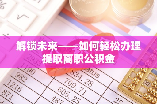 新化解锁未来——如何轻松办理提取离职公积金