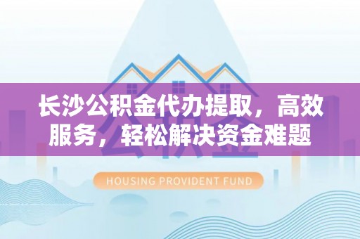 新化长沙公积金代办提取，高效服务，轻松解决资金难题