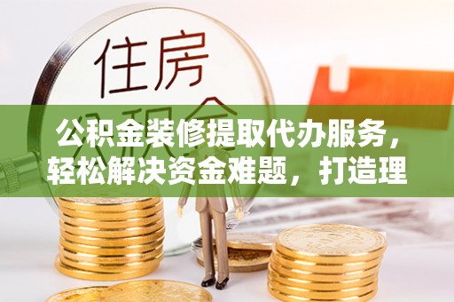 新化公积金装修提取代办服务，轻松解决资金难题，打造理想家居