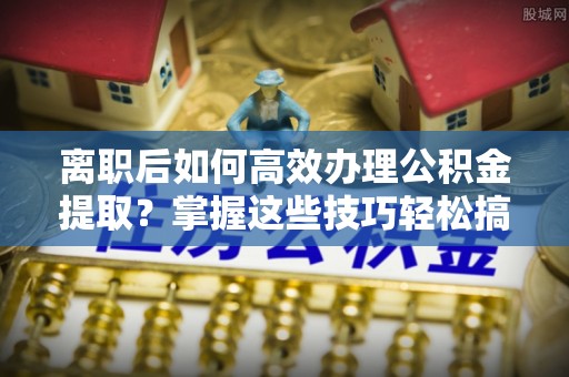 新化离职后如何高效办理公积金提取？掌握这些技巧轻松搞定