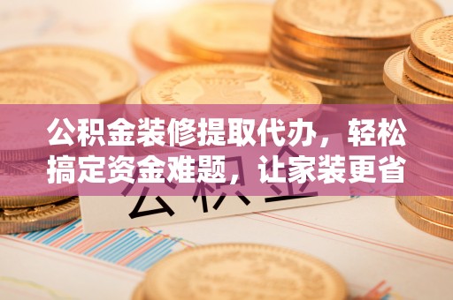新化公积金装修提取代办，轻松搞定资金难题，让家装更省心