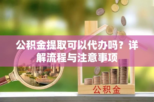 新化公积金提取可以代办吗？详解流程与注意事项