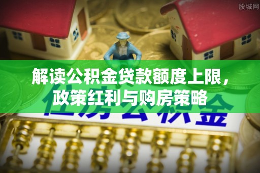 新化解读公积金贷款额度上限，政策红利与购房策略