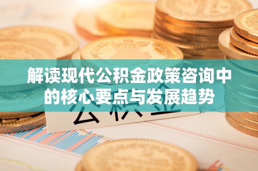 新化解读现代公积金政策咨询中的核心要点与发展趋势