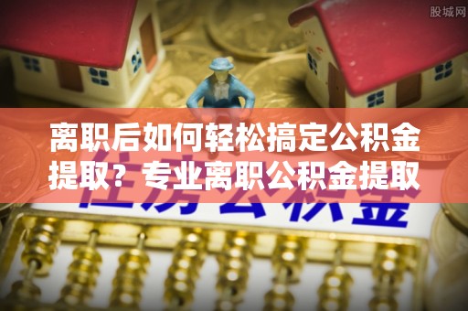 新化离职后如何轻松搞定公积金提取？专业离职公积金提取代办服务来帮你