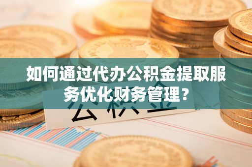 新化如何通过代办公积金提取服务优化财务管理？