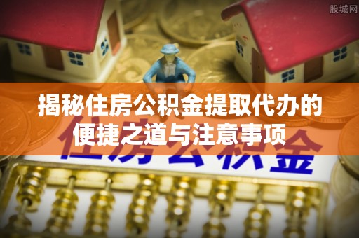 新化揭秘住房公积金提取代办的便捷之道与注意事项
