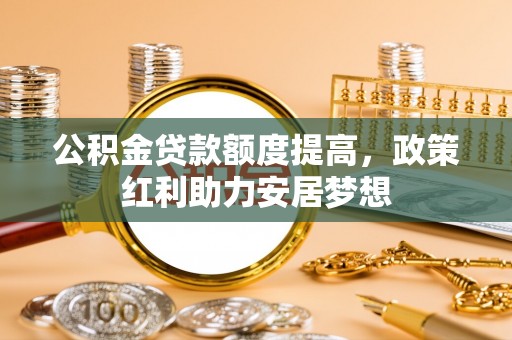新化公积金贷款额度提高，政策红利助力安居梦想