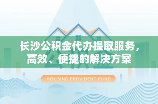新化长沙公积金代办提取服务，高效、便捷的解决方案