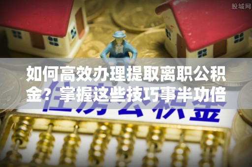 新化如何高效办理提取离职公积金？掌握这些技巧事半功倍