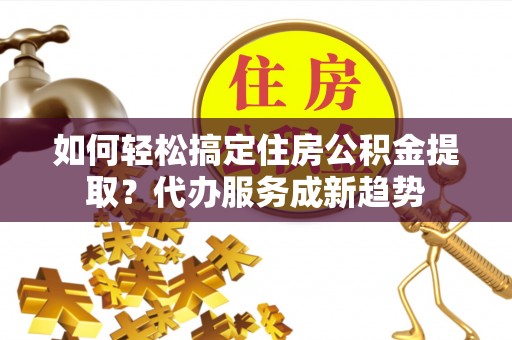 新化如何轻松搞定住房公积金提取？代办服务成新趋势